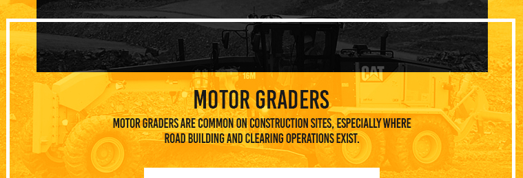 Motor Graders are common on construction sites, especially where road building and clearing operations exist.