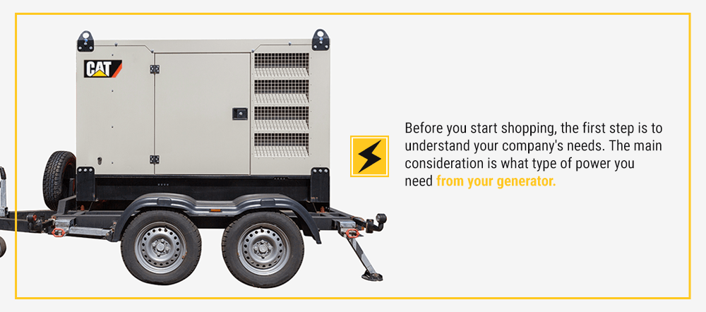 Before you start shopping, the first step is to understand your company's needs. The main consideration is what type of power you need from your generator.